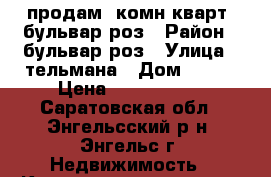 продам 2комн.кварт. бульвар роз › Район ­ бульвар роз › Улица ­ тельмана › Дом ­ 136 › Цена ­ 1 350 000 - Саратовская обл., Энгельсский р-н, Энгельс г. Недвижимость » Квартиры продажа   . Саратовская обл.